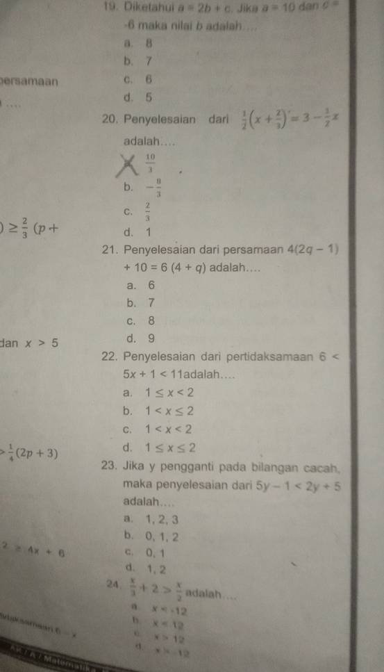 Diketahui a=2b+c. Jika a=10 dan c=
-6 maka nilai b adalah...
a. 8
b. 7
ersamaan c. 6.
d. 5
20. Penyelesaian dari  1/2 (x+ 2/3 )=3- 1/2 x
adalah....
X  10/3 
b. - 8/3 
C.  2/3 
)≥  2/3 (p+ d. 1
21. Penyelesaian dari persamaan 4(2q-1)
+10=6(4+q) adalah....
a. 6
b. 7
c. 8
dan x>5 d. 9
22. Penyelesaian dari pertidaksamaan 6
5x+1<11</tex> adalah....
a. 1≤ x<2</tex>
b. 1
C. 1
 1/4 (2p+3) d. 1≤ x≤ 2
23. Jika y pengganti pada bilangan cacah,
maka penyelesaian dari 5y-1<2y+5
adaiah....
a. 1, 2, 3
b. 0, 1, 2^2≥slant 4x+6 c. 0. 1
d. 1, 2
24  x/3 +2> x/2  adalah .
x
b x<12</tex> 
spcsamean 6
x>12
σ. x=-12