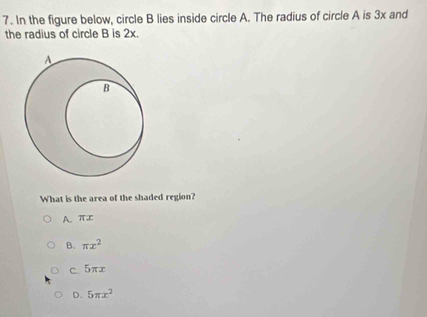 In the figure below, circle B lies inside circle A. The radius of circle A is 3x and
the radius of circle B is 2x.
What is the area of the shaded region?
A. π∞
B. π x^2
C. 5πx
D. 5π x^2