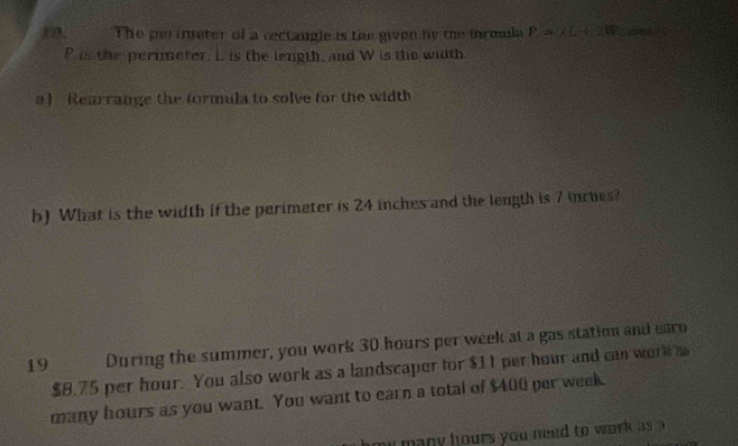 The perimeter of a rectangle is the given by me formmla P=2L+2W
P is the perimeter. I. is the length, and W is the wiith 
a ) Rearrange the formula to solve for the width 
b) What is the width if the perimeter is 24 inches and the leugth is 7 inches? 
19 During the summer, you work 30 hours per week at a gas station and earo
$8.75 per hour. You also work as a landscaper for $11 per hour and can work a 
many hours as you want. You want to earn a total of $400 per week. 
mu many hours you need to work as