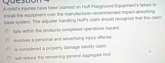 child's injuries have been blamed on Huff Playground Equipment's failure to
install the equipment over the manufacturer-recommended impact-absorbing
base system. The adjuster handling Huff's claim should recognize that this claim
falls within the products-completed operations hazard.
involves a personal and advertising injury offense.
is considered a property damage liability claim.
will reduce the remaining general aggregate limit