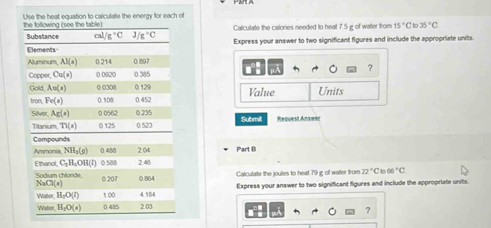 Use the heat equation to calculate the energy for each of
Calculate the calories needed to heat 7.5 g of water from 15°C to 35°C.
Express your answer to two significant figures and include the appropriate units.
?
Value Units
Submit Request Answer
Part B
Calculate the joules to heat 79 g of water from 22°C to 66°C.
Express your answer to two significant figures and include the appropriate units.
?