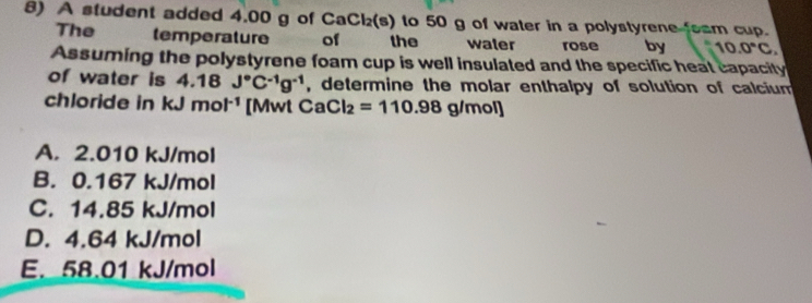 A student added 4.00 g of C aCl_2(s) to 50 g of water in a polystyrene foam cup.
The temperature of the water rose by 10.0°C
Assuming the polystyrene foam cup is well insulated and the specific heat capacity
of water is a 4.18^(□) J°C^(-1)g^(-1) , determine the molar enthalpy of solution of calcium 
chloride in kJ mol^(-1) [Mwt CaCl_2=110.98 g/m o]
A. 2.010 kJ/mol
B. 0.167 kJ/mol
C. 14.85 kJ/mol
D. 4.64 kJ/mol
E. 58.01 kJ/mol