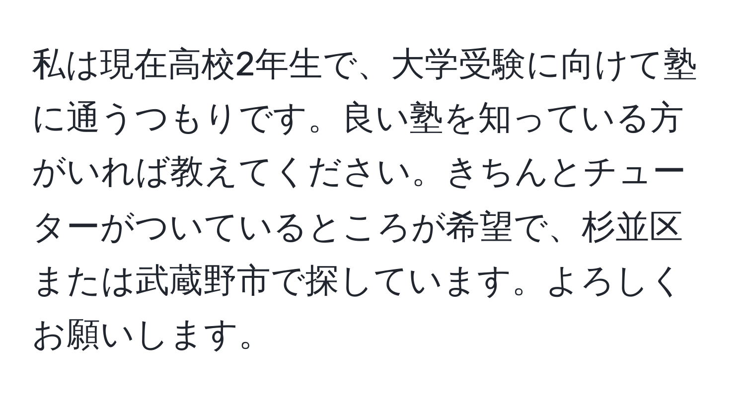 私は現在高校2年生で、大学受験に向けて塾に通うつもりです。良い塾を知っている方がいれば教えてください。きちんとチューターがついているところが希望で、杉並区または武蔵野市で探しています。よろしくお願いします。