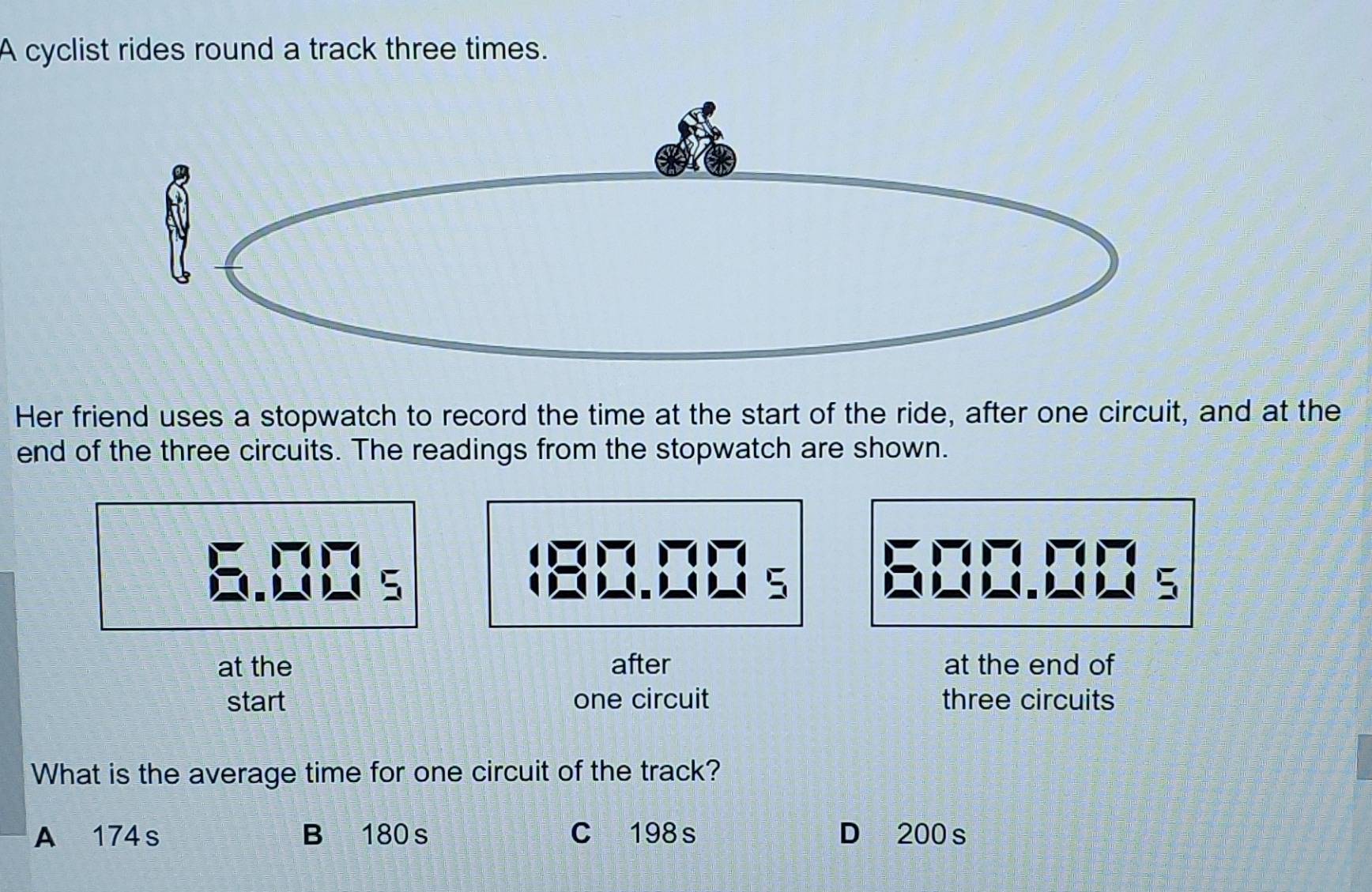 A cyclist rides round a track three times.
Her friend uses a stopwatch to record the time at the start of the ride, after one circuit, and at the
end of the three circuits. The readings from the stopwatch are shown.
a
C
at the after at the end of
start one circuit three circuits
What is the average time for one circuit of the track?
A 174s B 180s C 198s D 200 s