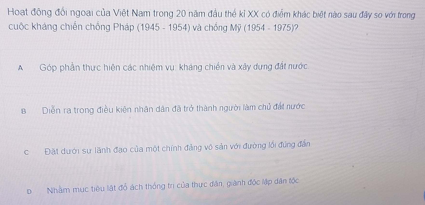 Hoạt đông đổi ngoại của Việt Nam trong 20 năm đầu thế kỉ XX có điểm khác biệt nào sau đây so với trong
cuộc kháng chiến chống Pháp (1945 105 4) và chống My(1954-1975) ?
AGóp phần thực hiện các nhiệm vụ: kháng chiến và xây dựng đất nước.
BDiễn ra trong điều kiên nhân dân đã trở thành người làm chủ đất nước
cĐặt dưới sư lãnh đạo của một chính đảng vô sản với đường lối đúng đắn
DNhằm mục tiêu lật đổ ách thống trị của thực dân, giành độc lập dân tộc