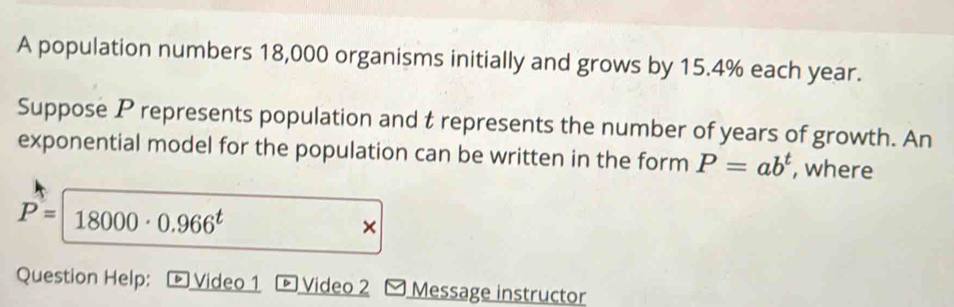 A population numbers 18,000 organisms initially and grows by 15.4% each year. 
Suppose P represents population and t represents the number of years of growth. An 
exponential model for the population can be written in the form P=ab^t , where
P=18000· 0.966^t
× 
Question Help: - Video 1 Video 2 - Message instructor