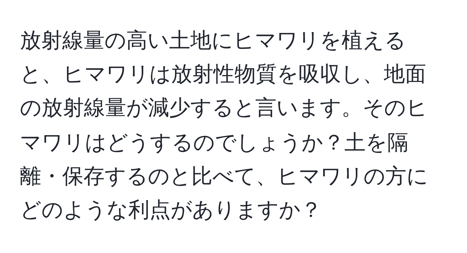 放射線量の高い土地にヒマワリを植えると、ヒマワリは放射性物質を吸収し、地面の放射線量が減少すると言います。そのヒマワリはどうするのでしょうか？土を隔離・保存するのと比べて、ヒマワリの方にどのような利点がありますか？