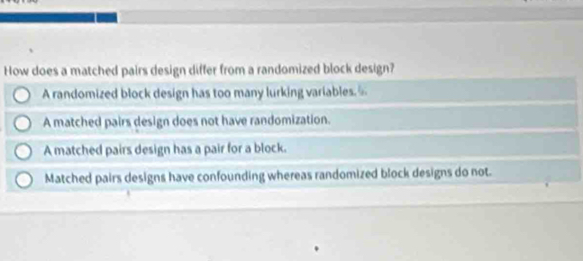 How does a matched pairs design differ from a randomized block design?
A randomized block design has too many lurking variables
A matched pairs design does not have randomization.
A matched pairs design has a pair for a block.
Matched pairs designs have confounding whereas randomized block designs do not.