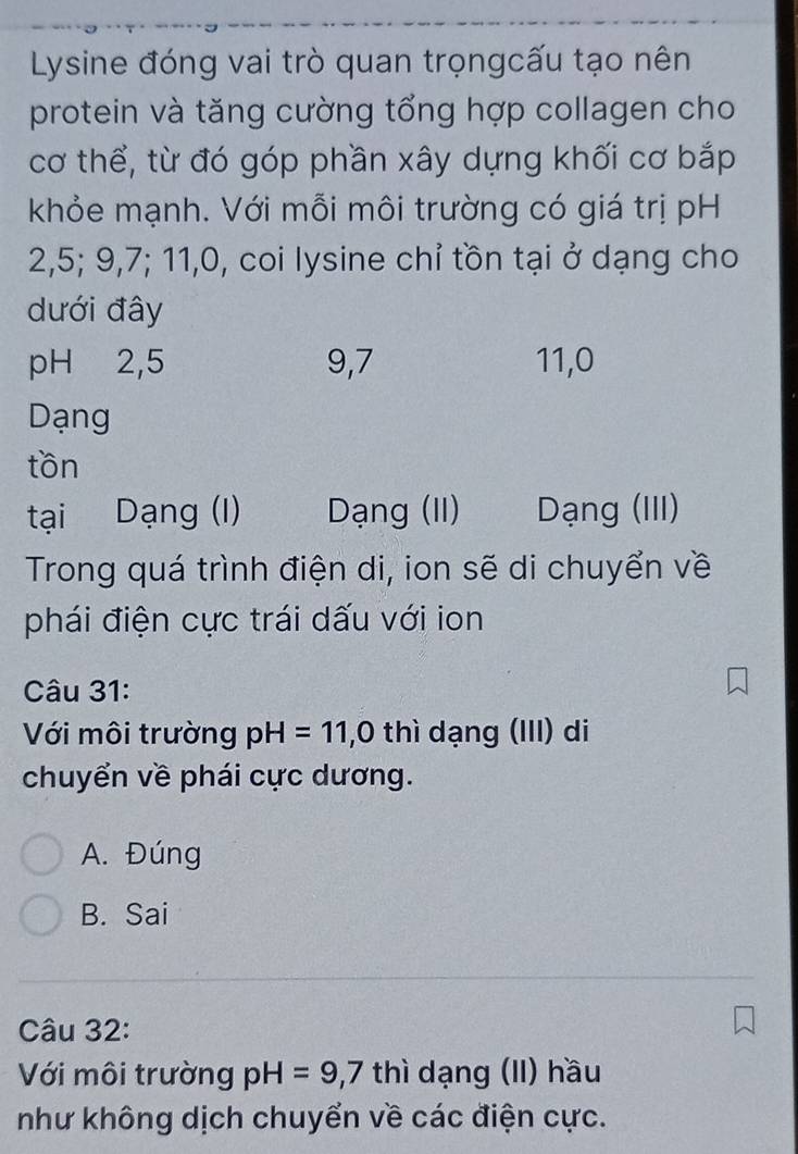 Lysine đóng vai trò quan trọngcấu tạo nên
protein và tăng cường tổng hợp collagen cho
cơ thể, từ đó góp phần xây dựng khối cơ bắp
khỏe mạnh. Với mỗi môi trường có giá trị pH
2, 5; 9, 7; 11, 0, coi lysine chỉ tồn tại ở dạng cho
dưới đây
pH 2, 5 9, 7 11, 0
Dạng
tồn
tại Dạng (I) Dạng (II) Dạng (III)
Trong quá trình điện di, ion sẽ di chuyển về
phái điện cực trái dấu với ion
Câu 31:
Với môi trường pH=11, 0 thì dạng (III) di
chuyển về phái cực dương.
A. Đúng
B. Sai
Câu 32:
Với môi trường pH=9,7 thì dạng (II) hầu
như không dịch chuyển về các điện cực.