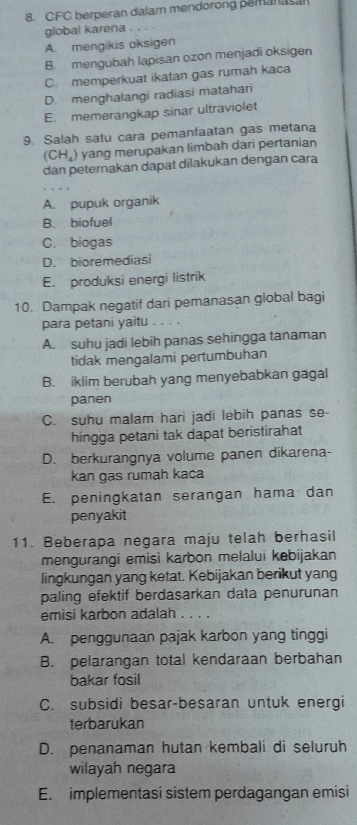 CFC berperan dalam mendorong pemanasan
global karena
A. mengikis oksigen
B. mengubah lapisan ozon menjadi oksigen
C. memperkuat ikatan gas rumah kaca
D. menghalangi radiasi matahari
E. memerangkap sinar ultraviolet
9. Salah satu cara pemanfaatan gas metana
(CH_4) yang merupakan limbah dari pertanian
dan peternakan dapat dilakukan dengan cara
A. pupuk organik
B. biofuel
C. biogas
D. bioremediasi
E. produksi energi listrik
10. Dampak negatif dari pemanasan global bagi
para petani yaitu
A. suhu jadi lebih panas sehingga tanaman
tidak mengalami pertumbuhan
B. iklim berubah yang menyebabkan gagal
panen
C. suhu malam hari jadi lebih panas se-
hingga petani tak dapat beristirahat
D. berkurangnya volume panen dikarena-
kan gas rumah kaca
E. peningkatan serangan hama dan
penyakit
11. Beberapa negara maju telah berhasil
mengurangi emisi karbon melalui kebijakan
lingkungan yang ketat. Kebijakan berikut yang
paling efektif berdasarkan data penurunan
emisi karbon adalah
A. penggunaan pajak karbon yang tinggi
B. pelarangan total kendaraan berbahan
bakar fosil
C. subsidi besar-besaran untuk energi
terbarukan
D. penanaman hutan kembali di seluruh
wilayah negara
E. implementasi sistem perdagangan emisi