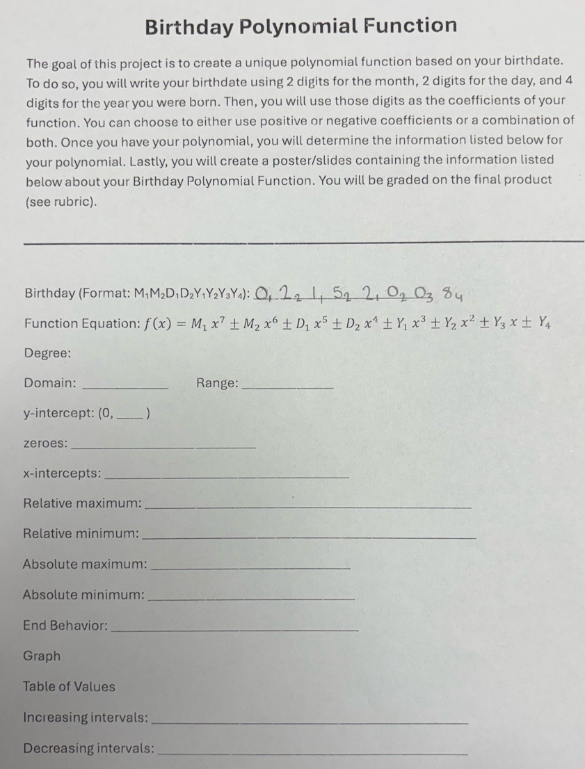 Birthday Polynomial Function 
The goal of this project is to create a unique polynomial function based on your birthdate. 
To do so, you will write your birthdate using 2 digits for the month, 2 digits for the day, and 4
digits for the year you were born. Then, you will use those digits as the coefficients of your 
function. You can choose to either use positive or negative coefficients or a combination of 
both. Once you have your polynomial, you will determine the information listed below for 
your polynomial. Lastly, you will create a poster/slides containing the information listed 
below about your Birthday Polynomial Function. You will be graded on the final product 
(see rubric). 
Birthday (Format: M_1M_2D_1D_2Y_1Y_2Y_3Y_4) : _ 
Function Equation: f(x)=M_1x^7± M_2x^6± D_1x^5± D_2x^4± Y_1x^3± Y_2x^2± Y_3x± Y_4
Degree: 
Domain: _Range:_ 
y-intercept: (0, _) 
zeroes:_ 
x-intercepts:_ 
Relative maximum:_ 
Relative minimum:_ 
Absolute maximum:_ 
Absolute minimum:_ 
End Behavior:_ 
Graph 
Table of Values 
Increasing intervals:_ 
Decreasing intervals:_