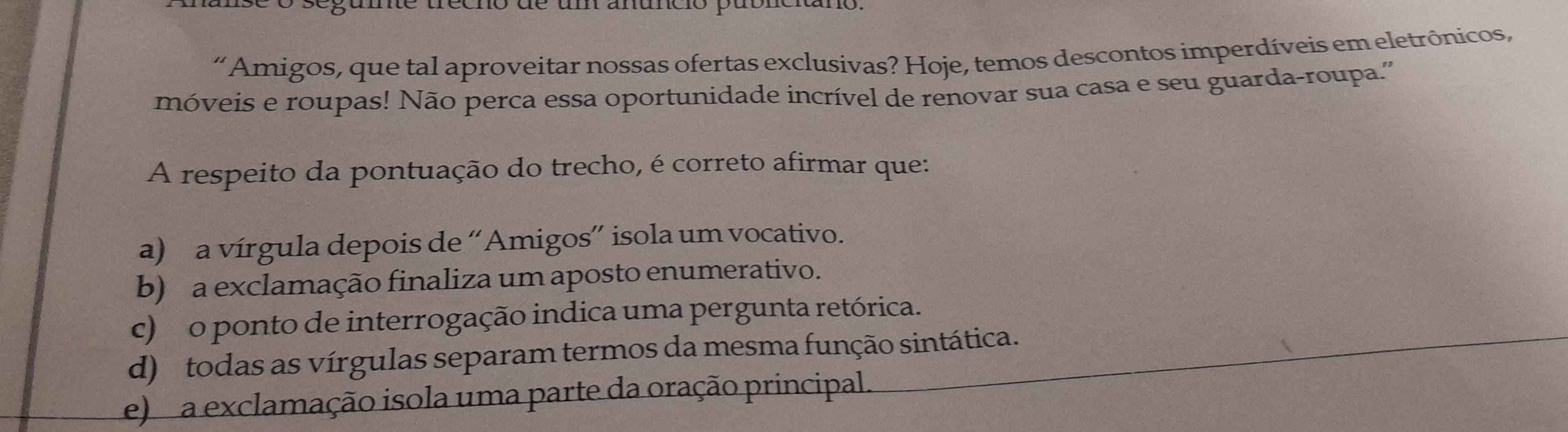 trecno de um anunció pabn
“ Amigos, que tal aproveitar nossas ofertas exclusivas? Hoje, temos descontos imperdíveis em eletrônicos,
móveis e roupas! Não perca essa oportunidade incrível de renovar sua casa e seu guarda-roupa.''
A respeito da pontuação do trecho, é correto afirmar que:
a) a vírgula depois de “Amigos” isola um vocativo.
b) a exclamação finaliza um aposto enumerativo.
c) o ponto de interrogação indica uma pergunta retórica.
d) todas as vírgulas separam termos da mesma função sintática.
e) a exclamação isola uma parte da oração principal.