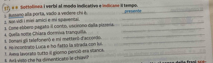 Sottolinea i verbi al modo indicativo e indicane il tempo. 
_ 
1. Bussano alla porta, vado a vedere chi è. _presente_ 
_ 
2. Non vidi i miei amici e mi spaventai. 
3. Come ebbero pagato il conto, uscirono dalla pizzeria._ 
4. Quella notte Chiara dormiva tranquilla._ 
5. Domani gli telefonerò e mi metterò d’accordo._ 
6. Ho incontrato Luca e ho fatto la strada con lui._ 
7. Aveva lavorato tutto il giorno perciò era stanca._ 
8. Avrá visto che ha dimenticato le chiavi? 
elle frasi sce-