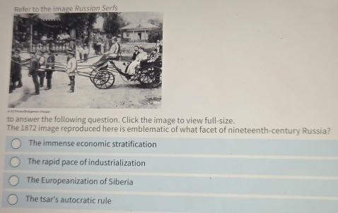 Refer to the image Russion Serfs
to answer the following question. Click the image to view full-size.
The 1872 image reproduced here is emblematic of what facet of nineteenth-century Russia?
The immense economic stratification
The rapid pace of industrialization
The Europeanization of Siberia
The tsar's autocratic rule