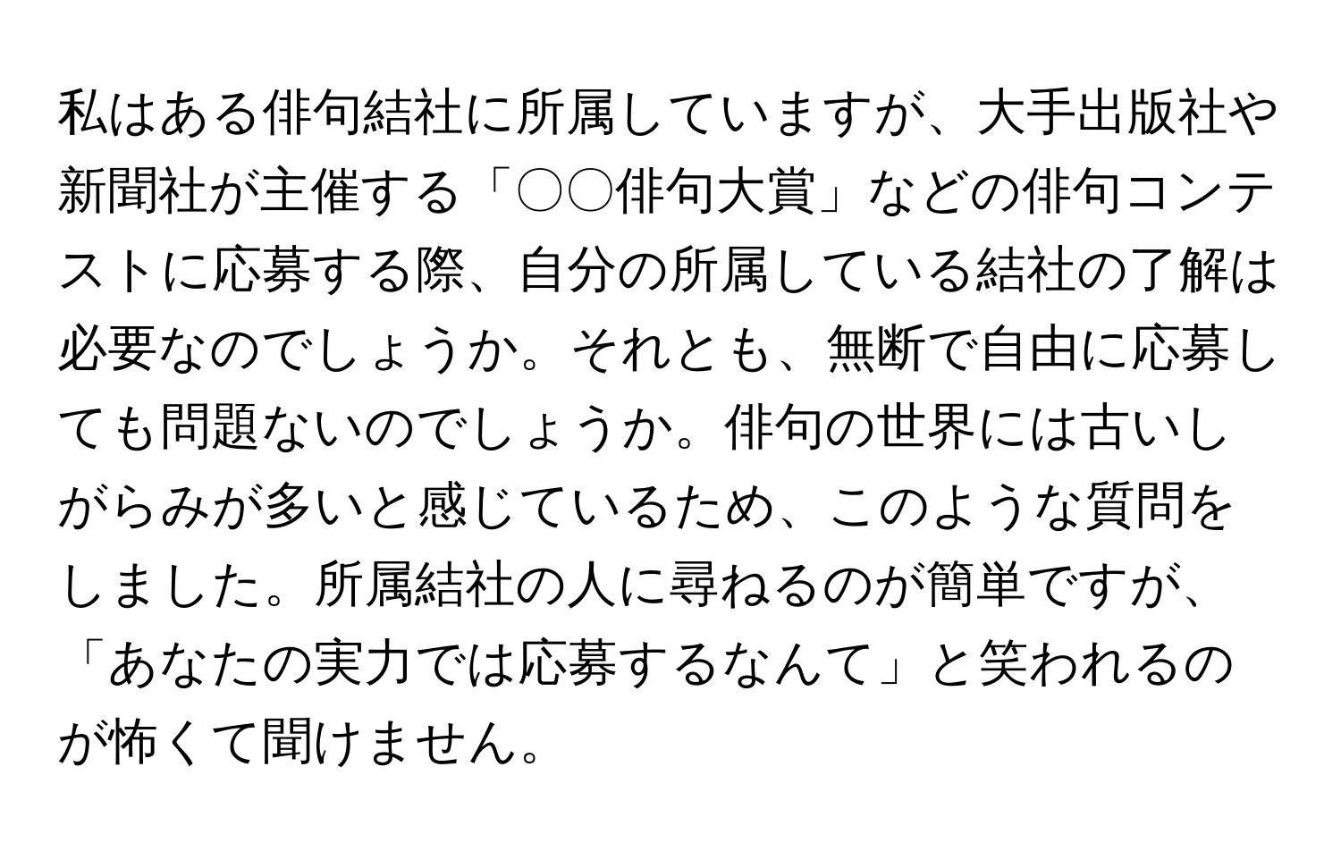 私はある俳句結社に所属していますが、大手出版社や新聞社が主催する「〇〇俳句大賞」などの俳句コンテストに応募する際、自分の所属している結社の了解は必要なのでしょうか。それとも、無断で自由に応募しても問題ないのでしょうか。俳句の世界には古いしがらみが多いと感じているため、このような質問をしました。所属結社の人に尋ねるのが簡単ですが、「あなたの実力では応募するなんて」と笑われるのが怖くて聞けません。