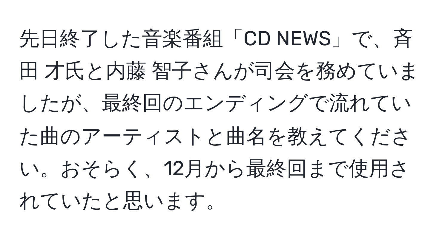 先日終了した音楽番組「CD NEWS」で、斉田 才氏と内藤 智子さんが司会を務めていましたが、最終回のエンディングで流れていた曲のアーティストと曲名を教えてください。おそらく、12月から最終回まで使用されていたと思います。