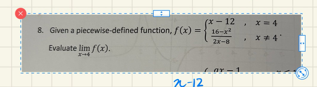 Given a piecewise-defined function, f(x)=beginarrayl x-12,x=4  (16-x^2)/2x-8 ,x!= 4endarray.. 
Evaluate limlimits _xto 4f(x).
-1