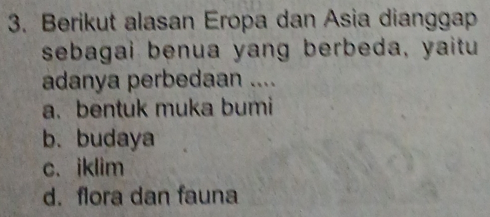 Berikut alasan Eropa dan Asia dianggap
sebagai benua yang berbeda, yaitu
adanya perbedaan ....
a. bentuk muka bumi
b. budaya
c. iklim
d. flora dan fauna