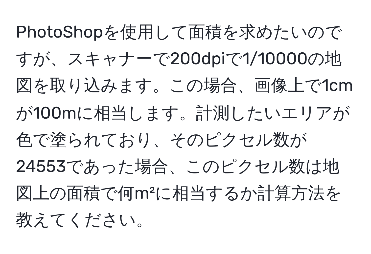 PhotoShopを使用して面積を求めたいのですが、スキャナーで200dpiで1/10000の地図を取り込みます。この場合、画像上で1cmが100mに相当します。計測したいエリアが色で塗られており、そのピクセル数が24553であった場合、このピクセル数は地図上の面積で何m²に相当するか計算方法を教えてください。