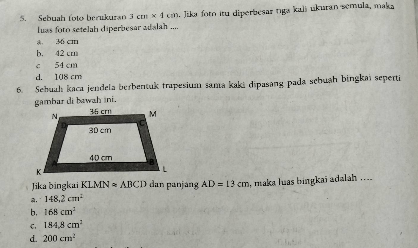 Sebuah foto berukuran 3cm* 4cm. Jika foto itu diperbesar tiga kali ukuran semula, maka
luas foto setelah diperbesar adalah ....
a. 36 cm
b. 42 cm
c 54 cm
d. 108 cm
6. Sebuah kaca jendela berbentuk trapesium sama kaki dipasang pada sebuah bingkai seperti
gambar di bawah ini.
Jika bingkai KL MNapprox ABCD dan panjang AD=13cm , maka luas bingkai adalah ….
a. 148,2cm^2
b. 168cm^2
C. 184, 8cm^2
d. 200cm^2