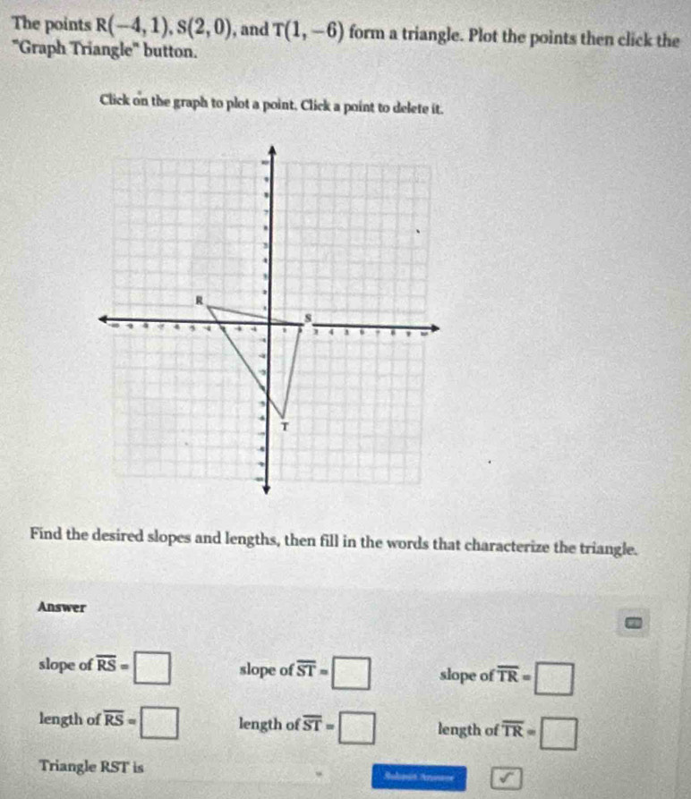 The points R(-4,1), S(2,0) , and T(1,-6) form a triangle. Plot the points then click the 
"Graph Triangle" button. 
Click on the graph to plot a point, Click a point to delete it. 
Find the desired slopes and lengths, then fill in the words that characterize the triangle. 
Answer 
slope of overline RS=□ slope of overline ST=□ slope of overline TR=□
length of overline RS=□ length of overline ST=□ length of overline TR=□
Triangle RST is Rulonis Ansce A