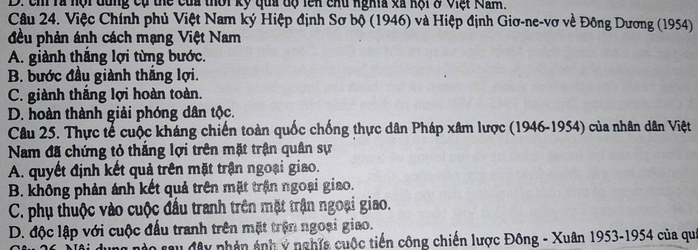 D. ch rà hội dùng cụ thể của thời kỳ qua độ lên chu nghĩa xã hội ở Việt Nam.
Câu 24. Việc Chính phủ Việt Nam ký Hiệp định Sơ bộ (1946) và Hiệp định Giơ-ne-vơ về Đông Dương (1954)
đều phản ánh cách mạng Việt Nam
A. giành thăng lợi từng bước.
B. bước đầu giành thắng lợi.
C. giành thắng lợi hoàn toàn.
D. hoàn thành giải phóng dân tộc.
Câu 25. Thực tế cuộc kháng chiến toàn quốc chống thực dân Pháp xâm lược (1946-1954) của nhân dân Việt
Nam đã chứng tỏ thắng lợi trên mặt trận quân sự
A. quyết định kết quả trên mặt trận ngoại giao.
B. không phản ảnh kết quả trên mặt trận ngoại giao.
C. phụ thuộc vào cuộc đầu tranh trên mặt trận ngoại giao.
D. độc lập với cuộc đấu tranh trên mặt trận ngoại giao.
D0 sau đây phản ảnh ý nghĩa cuộc tiến công chiến lược Đông - Xuân 1953-1954 của qu