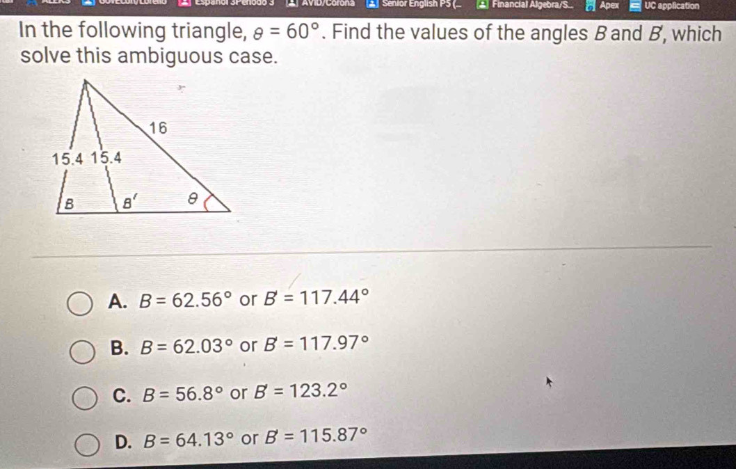 AVID/Corona ▲ Senior English P5 ( ▲ Financial Algebra/S.. Apex UC application
In the following triangle, θ =60°. Find the values of the angles B and B, which
solve this ambiguous case.
A. B=62.56° or B=117.44°
B. B=62.03° or B=117.97°
C. B=56.8° or B'=123.2°
D. B=64.13° or B'=115.87°