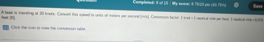 Completed: 8 of 15 | My score: 8.75/20 pts (43.75%) Save 
A boat is traveling at 20 knots. Convert this speed to units of meters per second [m/s ]. Conversion factor: 1 knot =1 nautical mile per hour; 1 nautical mile = 6,076
feet [ft]. 
1 Click the icon to view the conversion table.