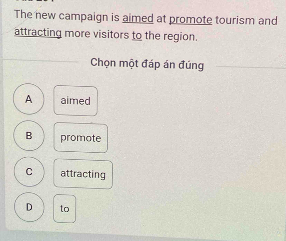 The new campaign is aimed at promote tourism and
attracting more visitors to the region.
Chọn một đáp án đúng
A aimed
B promote
C attracting
D to