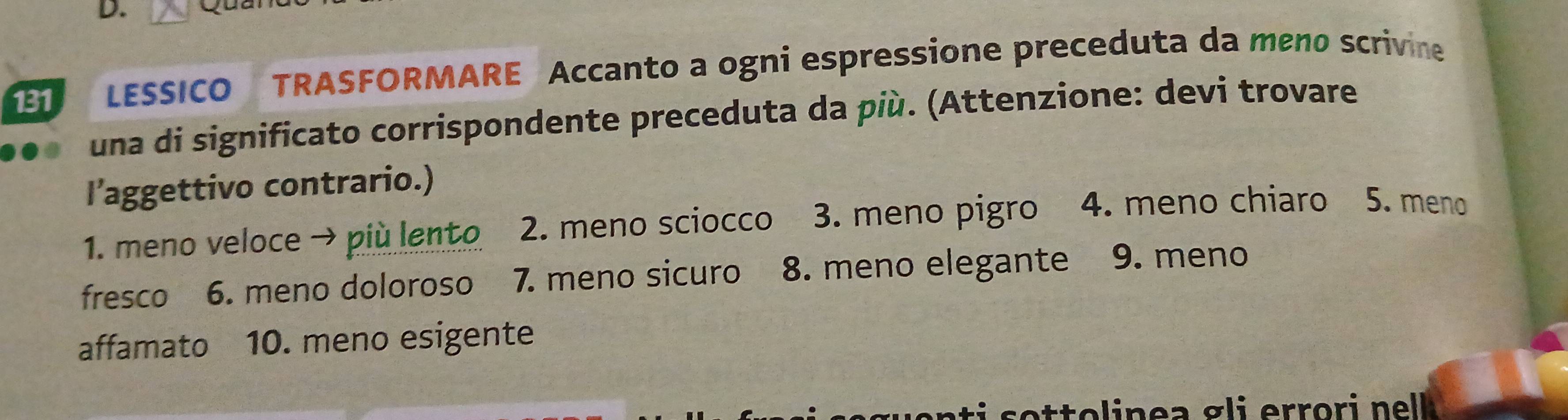 131 LESSICO TRASFORMARE Accanto a ogni espressione preceduta da meno scrivine 
una di significato corrispondente preceduta da più. (Attenzione: devi trovare 
l’'aggettivo contrario.) 
1. meno veloce → più lento 2. meno sciocco 3. meno pigro 4. meno chiaro 5. meno 
fresco 6. meno doloroso 7. meno sicuro 8. meno elegante 9. meno 
affamato 10. meno esigente 
o o l in e a g li errori nel .