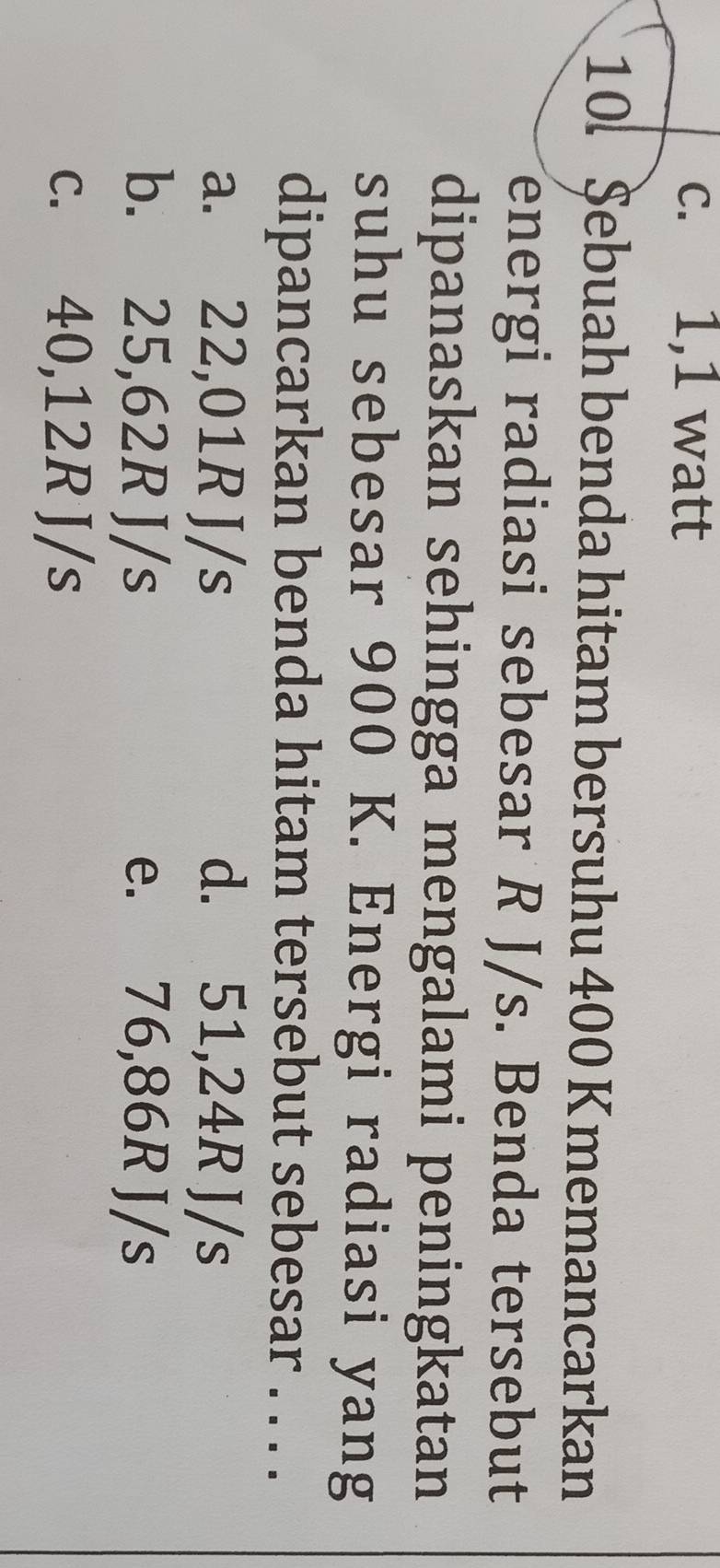 c. 1,1 watt
10. $ebuah benda hitam bersuhu 400 K memancarkan
energi radiasi sebesar R J/s. Benda tersebut
dipanaskan sehingga mengalami peningkatan
suhu sebesar 900 K. Energi radiasi yang
dipancarkan benda hitam tersebut sebesar . . . .
a. 22,01R J/s d. 51,24R J/s
b. 25,62R J/s e. 76,86R J/s
c. 40,12R J/s