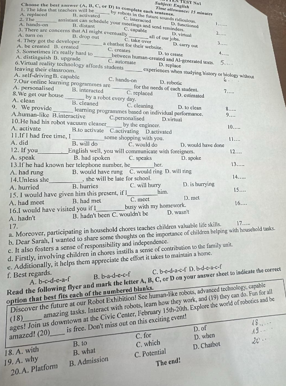 Subject: English
Choose the best answer (A, B, C, or D) to complete each sentence.
1. The idea that teachers will be
Time allowance: 15 minutes
A. replaced B. activated
by robots in the future sounds ridiculous. D. functioned
C. interacted
2. The _assistant can schedule your meetings and send reminders.
A. hands-on B. distant    _
C. capable D. virtual 2…
3. There are concerns that AI might eventually
A. turn on B. drop out
_all of our jobs. 3…
C. take over D. carry out
4. They got the developer _a chatbot for their website.
A. be created B. created C. creates D. to create
A . .
5. Sometimes it's really hard to _between human-created and Al-generated texts.
A. distinguish B. upgrade C. automate D. replace
6.Virtual reality technology affords students _experiences when studying history or biology without
leaving their classroom.
A. self-drivingB. capable C. hands-on D. robotic
.
7.Our online learning programmes are for the needs of each student. 7…...
A. personalised B. interacted _C. replaced D. estimated
8.We get our house _by a robot every day.
A. clean B. cleaned C. cleaning D. to clean 8 . .
9. We provide _learning programmes based on individual performance. 9…__
A.human-like B.interactive C.personalised D.virtual
10.He had his robot vacuum cleaner_ by the engincer. 10…….
A. activate B.to activate C.activating D.activated
11.If I had free time, I _some shopping with you.
11…..
A. did B. will do C. would do D. would have done
12. If you_ English well, you will communicate with foreigners. 12….
A. speak B. had spoken C. speaks D. spoke
13.If he had known her telephone number, he _her. 13….
A. had rung B. would have rung C. would ring D. will ring
14….
_
14.Unless she , she will be late for school.
A. hurried B. hurries C. will hurry D. is hurrying
15. I would have given him this present, if I_ him.
15…..
A. had meet B. had met C. meet
D. met
16.I would have visited you if I_ busy with my homework.
16…
A. hadn't B. hadn't been C. wouldn't be D. wasn't
17. 17…...
a. Moreover, participating in household chores teaches children valuable life skills.
b. Dear Sarah, I wanted to share some thoughts on the importance of children helping with household tasks.
c. It also fosters a sense of responsibility and independence.
d. Firstly, involving children in chores instills a sense of contribution to the family unit.
e. Additionally, it helps them appreciate the effort it takes to maintain a home.
A. b-c-d-e-a-f B. h-a-d-e-c-f C. b-e-d-a-c-f D. b-d-e-a-c-f
f. Best regards.
Read the following flyer and mark the letter A, B, C, or D on your answer sheet to indicate the correct
option that best fits each of the numbered blanks.
Discover the future at our Robot Exhibition! See human-like robots, advanced technology, capable
(18) amazing tasks. Interact with robots, learn how they work, and (19) they can do. Fun for all
ages! Join us downtown at the Civic Center, February 15th-20th. Explore the world of robotics and be
amazed! (20)_ is free. Don't miss out on this exciting event!
D. of
C. for
D. when
B. to C. which
18. A. with
19. A. why B. what
20.A. Platform B. Admission C. Potential D. Chatbot
The end!