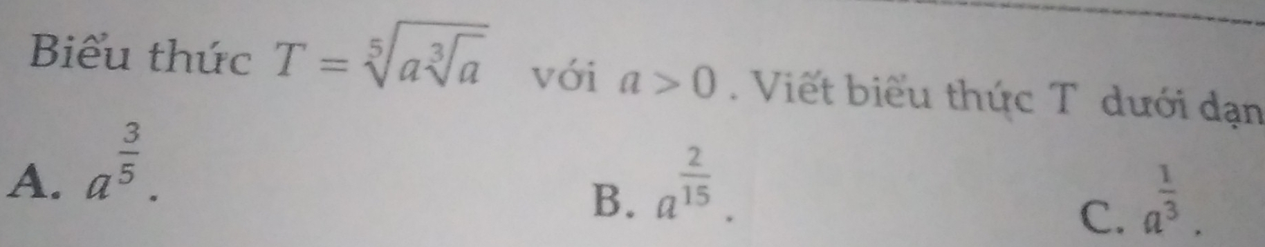 Biểu thức T=sqrt[5](asqrt [3]a) với a>0. Viết biểu thức T dưới dạn
A. a^(frac 3)5.
B. a^(frac 2)15. a^(frac 1)3. 
C.