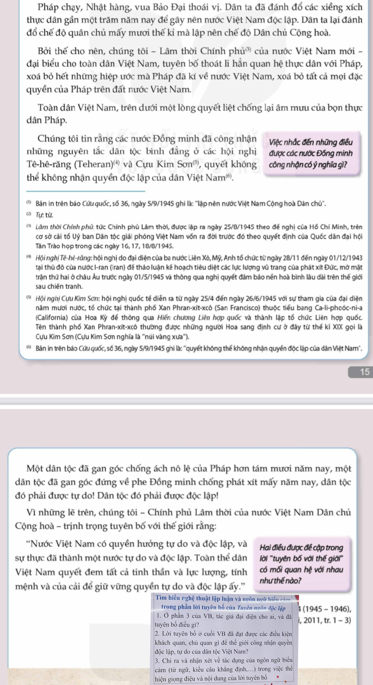 Pháp chạy, Nhật hàng, vua Bảo Đại thoái vị. Dân ta đã đánh đổ các xiềng xích
thực dân gần một trăm năm nay để gây nên nước Việt Nam độc lập. Dân ta lại đánh
đổ chế độ quân chủ mấy mươi thế kỉ mà lập nên chế độ Dân chủ Cộng hoà.
Bởi thế cho nên, chúng tôi - Lâm thời Chính phủờ của nước Việt Nam mới -
đại biểu cho toàn dân Việt Nam, tuyên bố thoát li hẳn quan hệ thực dân với Pháp,
xoá bỏ hết những hiệp ước mà Pháp đã kí về nước Việt Nam, xoá bỏ tất cả mọi đặc
quyền của Pháp trên đất nước Việt Nam.
Toàn dân Việt Nam, trên dưới một lòng quyết liệt chống lại âm mưu của bọn thực
dân Pháp.
Chúng tôi tin rằng các nước Đồng minh đã công nhận Việc nhắc đến những điều
những nguyên tắc dân tộc bình đẳng ở các hội nghị được các nước Đồng minh
Tê-hê-răng (Teheran) và Cựu Kim Son^((5)) , quyết không công nhận có ý nghĩa gì?
thể không nhận quyền độc lập của dân Việt Nam®.
('  Bản in trên báo Cứu quốc, số 36, ngày 5/9/1945 ghi là: “lập nên nước Việt Nam Cộng hoà Dân chủ".
(2) Tự: từ.
Q  Lâm thời Chính phủ: tức Chính phủ Lâm thời, được lập ra ngày 25/8/1945 theo đề nghị của Hồ Chí Minh, trên
cơ sở cải tổ Uỷ ban Dân tộc giải phóng Việt Nam vốn ra đời trước đó theo quyết định của Quốc dân đại hội
Tân Trào họp trong các ngày 16, 17, 18/8/1945.
Hội nghị Tê-hê-răng: hội nghị do đại diện của ba nước Liên Xô, Mỹ, Anh tổ chức từ ngày 28/11 đến ngày 01/12/1943
tại thủ đô của nướcI-ran (Iran) để thảo luận kế hoạch tiêu diệt các lực lượng vũ trang của phát xít Đức, mở mặt
trận thứ hai ở châu Âu trước ngày 01/5/1945 và thông qua nghị quyết đảm bảo nền hoà bình lâu dài trên thế giới
sau chiến tranh.
Hội nghị Cựu Kim Sơn: hội nghị quốc tế diễn ra từ ngày 25/4 đến ngày 26/6/1945 với sự tham gia của đại diện
năm mươi nước, tổ chức tại thành phố Xan Phran-xít-xcô (San Francisco) thuộc tiểu bang Ca-li-phoóc-ni-a
(California) của Hoa Kỳ để thông qua Hiến chương Liên hợp quốc và thành lập tổ chức Liên hợp quốc.
Tên thành phố Xan Phran-xít-xcô thường được những người Hoa sang định cư ở đây từ thế kỉ XIX gọi là
Cựu Kim Sơn (Cựu Kim Sơn nghĩa là “núi vàng xưa”).
Bản in trên báo Cứu quốc, số 36, ngày 5/9/1945 ghi là: “quyết không thể không nhận quyền độc lập của dân Việt Nam'.
15
Một dân tộc đã gan góc chống ách nô lệ của Pháp hơn tám mươi năm nay, một
dân tộc đã gan góc đứng về phe Đồng minh chống phát xít mấy năm nay, dân tộc
đó phải được tự do! Dân tộc đó phải được độc lập!
Vì những lẽ trên, chúng tôi - Chính phủ Lâm thời của nước Việt Nam Dân chủ
Cộng hoà - trịnh trọng tuyên bố với thế giới rằng:
*Nước Việt Nam có quyền hưởng tự do và độc lập, và Hai điều được đề cập trong
sự thực đã thành một nước tự do và độc lập. Toàn thể dân  ời ''tuyên bố với thế giới''
Việt Nam quyết đem tất cả tinh thần và lực lượng, tính có mối quan hệ với nhau
mệnh và của cải để giữ vững quyền tự do và độc lập ấy.'' như thế nào?
Tìm hiểu nghệ thuật lập luận và ngôn ngữ biển căm
trong phần lời tuyên bố của Tuyên ngôn độc lập 4 (1945 - 1946),
1. Ở phần 3 của VB, tác giả đại diện cho ai, và đã i, 2011, tr. 1 - 3)
tuyên bố điều gì?
2. Lời tuyên bố ở cuối VB đã đạt được các điều kiện
khách quan, chủ quan gì để thế giới công nhận quyền
độc lập, tự do của dân tộc Việt Nam?
3. Chi ra và nhận xét về tác dụng của ngôn ngữ biểu
cảm (từ ngữ, kiểu câu khẳng định,...) trong việc thể
hiện giọng điệu và nội dung của lời tuyên bố●