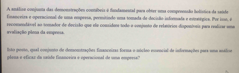 A análise conjunta das demonstrações contábeis é fundamental para obter uma compreensão holística da saúde 
financeira e operacional de uma empresa, permitindo uma tomada de decisão informada e estratégica. Por isso, é 
recomendável ao tomador de decisão que ele considere todo o conjunto de relatórios disponíveis para realizar uma 
avaliação plena da empresa. 
Isto posto, qual conjunto de demonstrações financeiras forma o núcleo essencial de informações para uma análise 
plena e eficaz da saúde financeira e operacional de uma empresa?