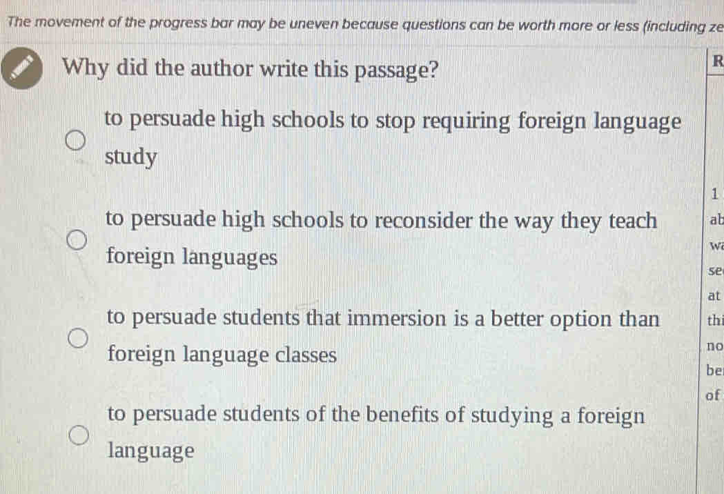 The movement of the progress bar may be uneven because questions can be worth more or less (including ze
Why did the author write this passage?
R
to persuade high schools to stop requiring foreign language
study
1
to persuade high schools to reconsider the way they teach ab
foreign languages
w
se
at
to persuade students that immersion is a better option than thi
foreign language classes
no
be
of
to persuade students of the benefits of studying a foreign
language