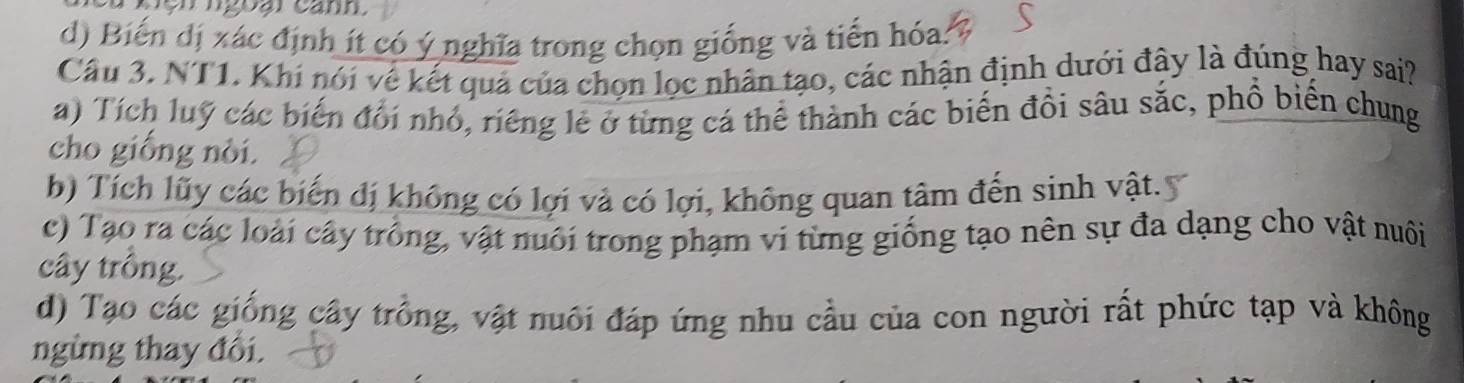 ện ngoại canh
d) Biến dị xác định ít có ý nghĩa trong chọn giống và tiến hóa:
Câu 3. NT1. Khi nói về kết quả của chọn lọc nhân tạo, các nhận định dưới đây là đúng hay sai?
a) Tích luỹ các biến đổi nhỏ, riêng lẻ ở từng cá thể thành các biến đồi sâu sắc, phổ biến chung
cho giống nòi.
b) Tích lũy các biến đị không có lợi và có lợi, không quan tâm đến sinh vật.
c) Tạo ra các loài cây trồng, vật nuôi trong phạm vi từng giống tạo nên sự đa dạng cho vật nuôi
cây trồng.
d) Tạo các giống cây trồng, vật nuôi đáp ứng nhu cầu của con người rất phức tạp và không
ngừng thay đổi.