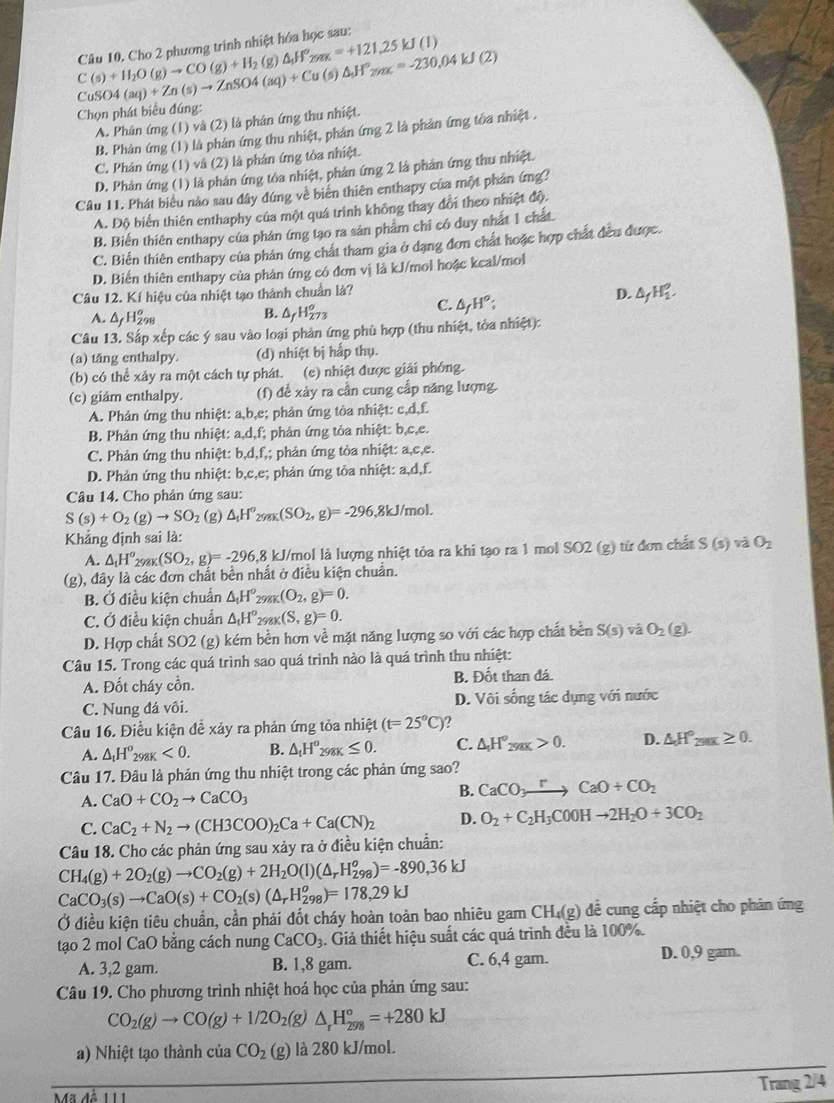 Cho 2 phương trình nhiệt hóa học sau:
C(s)+H_2O(g)to CO(g)+H_2 (g △ _1H°_2yux=+121,25kJ(I)
Cu KM(aq)+Zn(s)to ZnSO4(aq)+Cu(s)△ _11°_2yz3=-230.04kJ(2)
Chọn phát biểu đúng:
A. Phản ứng (1) và (2) là phản ứng thu nhiệt.
B. Phản ứng (1) là phản ứmg thu nhiệt, phản ứng 2 là phản ứmg tủa nhiệt .
C. Phản ứng (1) và (2) là phản ứng tỏa nhiệt.
D. Phản ứng (1) là phản ứng tóa nhiệt, phản ứng 2 là phản ứng thu nhiệt.
Câu 11. Phát biểu nào sau đây đứng về biển thiên enthapy của một phản ứng?
A. Độ biến thiên enthaphy của một quá trình không thay đổi theo nhiệt độ.
B. Biến thiên enthapy của phản (mg tạo ra sản phẩm chỉ có duy nhất 1 chất
C. Biến thiên enthapy của phản ứng chất tham gia ở dạng đơn chất hoặc hợp chất đều được.
D. Biến thiên enthapy của phản ứng có đơn vị là kJ/moi hoặc kcal/mol
Câu 12. Kí hiệu của nhiệt tạo thành chuẩn là?
D. △ _fH_2^(o.
B.
A. △ _f)H_(298)^o △ _fH_(273)^o
C. △ _fH^o;
Câu 13. Sắp xếp các ý sau vào loại phản ứng phù hợp (thu nhiệt, tòa nhiệt):
(a) tăng enthalpy. (d) nhiệt bị hắp thụ.
(b) có thể xảy ra một cách tự phát. (c) nhiệt được giải phóng.
(c) giám enthalpy. (f) đề xảy ra cần cung cấp năng lượng.
A. Phản ứng thu nhiệt: a,b,e; phản ứng tòa nhiệt: c,d,f.
B. Phản ứng thu nhiệt: a,d,f; :  phản ứng tỏa nhiệt: b,c,c.
C. Phản ứng thu nhiệt: b,d,f;; phản ứng tỏa nhiệt: a,c,e.
D. Phản ứng thu nhiệt: b,c,e; phản ứng tỏa nhiệt: a,d,f.
Câu 14. Cho phản ứng sau:
S(s)+O_2(g)to SO_2 (g) △ _1H^o_298K(SO_2,g)=-296 ,8kJ/mol.
Khẳng định sai là:
A. △ _1H^o_298K(SO_2,g)=-296,8 kJ/mol là lượng nhiệt tỏa ra khi tạo ra 1 mol SO2 (g) từ đơn chất S(s) và O_2
(g), đây là các đơn chất bền nhất ở điều kiện chuẩn.
B. Ở điều kiện chuẩn △ _tH° 298K (O_2,g)=0.
C. Ở điều kiện chuẩn △ _1H° 298K (S,g)=0.
D. Hợp chất SO2 (g) kém bền hơn về mặt năng lượng so với các hợp chất bền S(s) và O_2(g).
Câu 15. Trong các quá trình sao quá trình nào là quá trình thu nhiệt:
A. Đốt cháy cồn. B. Đốt than đá.
C. Nung đá vôi. D. Vôi sống tác dụng với nước
Câu 16. Điều kiện đề xảy ra phản ứng tỏa nhiệt (t=25°C)
D.
A. △ _tH^o_298K<0.
B. △ _tH^o_298K≤ 0. C. △ _1H°_29aK>0. △ H°_250K≥ 0.
Câu 17. Đâu là phản ứng thu nhiệt trong các phản ứng sao?
A. CaO+CO_2to CaCO_3
B. CaCO_3to CaO+CO_2
C. CaC_2+N_2to (CH3COO)_2Ca+Ca(CN)_2
D. O_2+C_2H_3C0OHto 2H_2O+3CO_2
Câu 18. Cho các phản ứng sau xảy ra ở điều kiện chuẩn:
CH_4(g)+2O_2(g)to CO_2(g)+2H_2O(l)(△ _rH_(298)^o)=-890,36kJ
CaCO_3(s)to CaO(s)+CO_2(s)(△ _rH_(298)^o)=178,29kJ
Ở điều kiện tiêu chuẩn, cần phải đốt cháy hoàn toàn bao nhiêu gam CH_4(g) đề cung cấp nhiệt cho phân ứng
tạo 2 mol CaO bằng cách nung CaCO_3 4. Giả thiết hiệu suất các quá trình đều là 100%.
A. 3,2 gam. B. 1,8 gam. C. 6,4 gam.
D. 0,9 gam.
Câu 19. Cho phương trình nhiệt hoá học của phản ứng sau:
CO_2(g)to CO(g)+1/2O_2(g)△ _rH_(298)°=+280kJ
a) Nhiệt tạo thành của CO_2(g) là 280 kJ/mol.
Trang 2/4