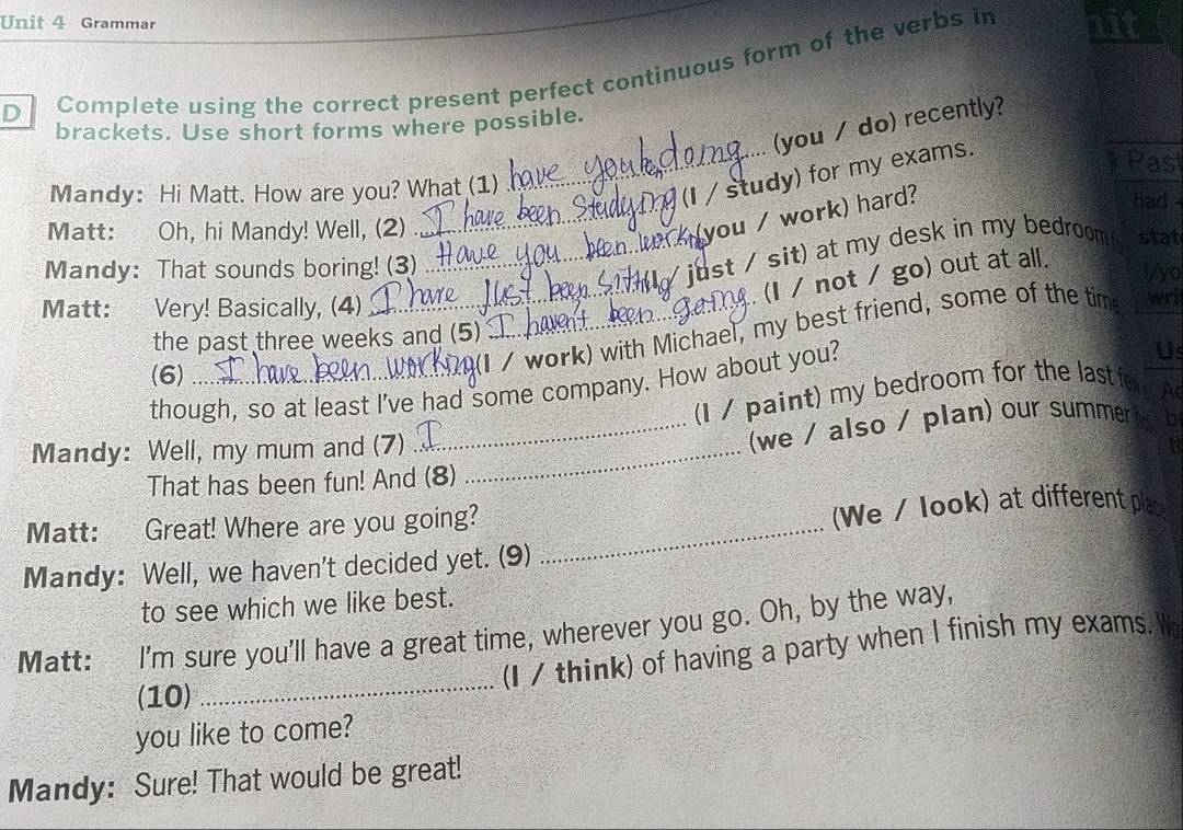 Grammar nit 
D Complete using the correct present perfect continuous form of the verbs in 
(you / do) recently? 
brackets. Use short forms where possible. 
_(I / study) for my exams. 
Past 
Mandy: Hi Matt. How are you? What (1) had 
_you / work) hard? 
Matt: Oh, hi Mandy! Well, (2) stat 
Mandy: That sounds boring! (3) 
_ just / sit) at my desk in my bedroom 
. (I / not / go) out at all. 
l/yo 
Matt: Very! Basically, (4) _wri 
_(I / work) with Michael, my best friend, some of the time 
the past three weeks and (5) 
(6) 
though, so at least I've had some company. How about you? 
Us 
(I / paint) my bedroom for the last fe A 
Mandy: Well, my mum and (7)_ 
_(we / also / plan) our summer b 
That has been fun! And (8) 
Matt: Great! Where are you going? _We / look) at different place 
Mandy: Well, we haven't decided yet. (9) 
to see which we like best. 
_ 
Matt: I'm sure you'll have a great time, wherever you go. Oh, by the way, 
(I / think) of having a party when I finish my exams. 
(10) 
you like to come? 
Mandy: Sure! That would be great!