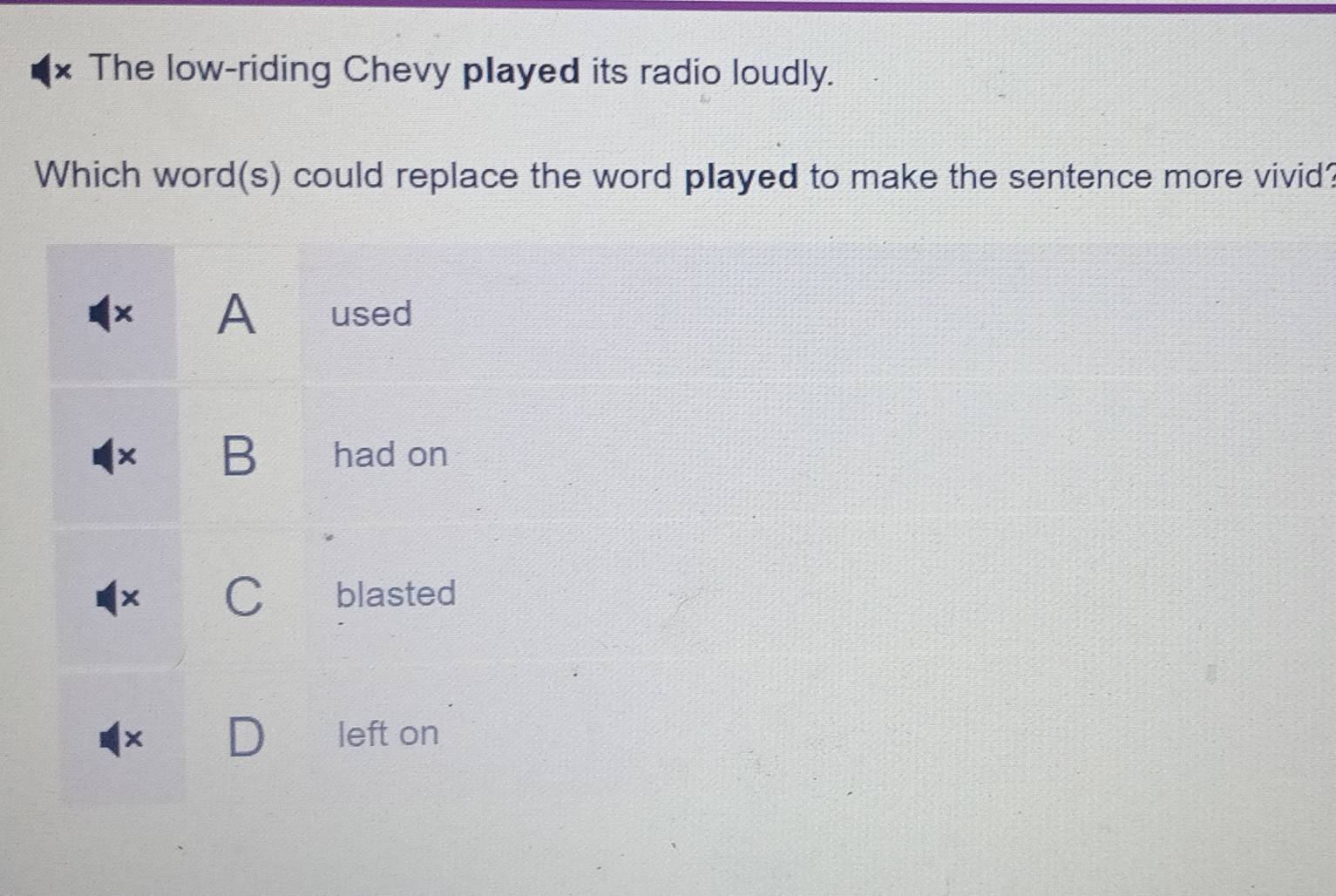 The low-riding Chevy played its radio loudly.
Which word(s) could replace the word played to make the sentence more vivid?
× A used
× B had on
X C blasted
left on