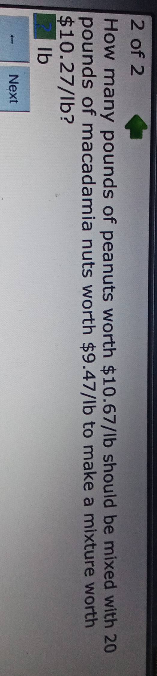 of 2
How many pounds of peanuts worth $10.67/lb should be mixed with 20
pounds of macadamia nuts worth $9.47/lb to make a mixture worth
$10.27/Ib?
Ib
Next