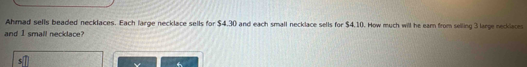 Ahmad sells beaded necklaces. Each large necklace sells for $4.30 and each small necklace sells for $4.10. How much will he earn from selling 3 large necklaces 
and 1 small necklace?
6