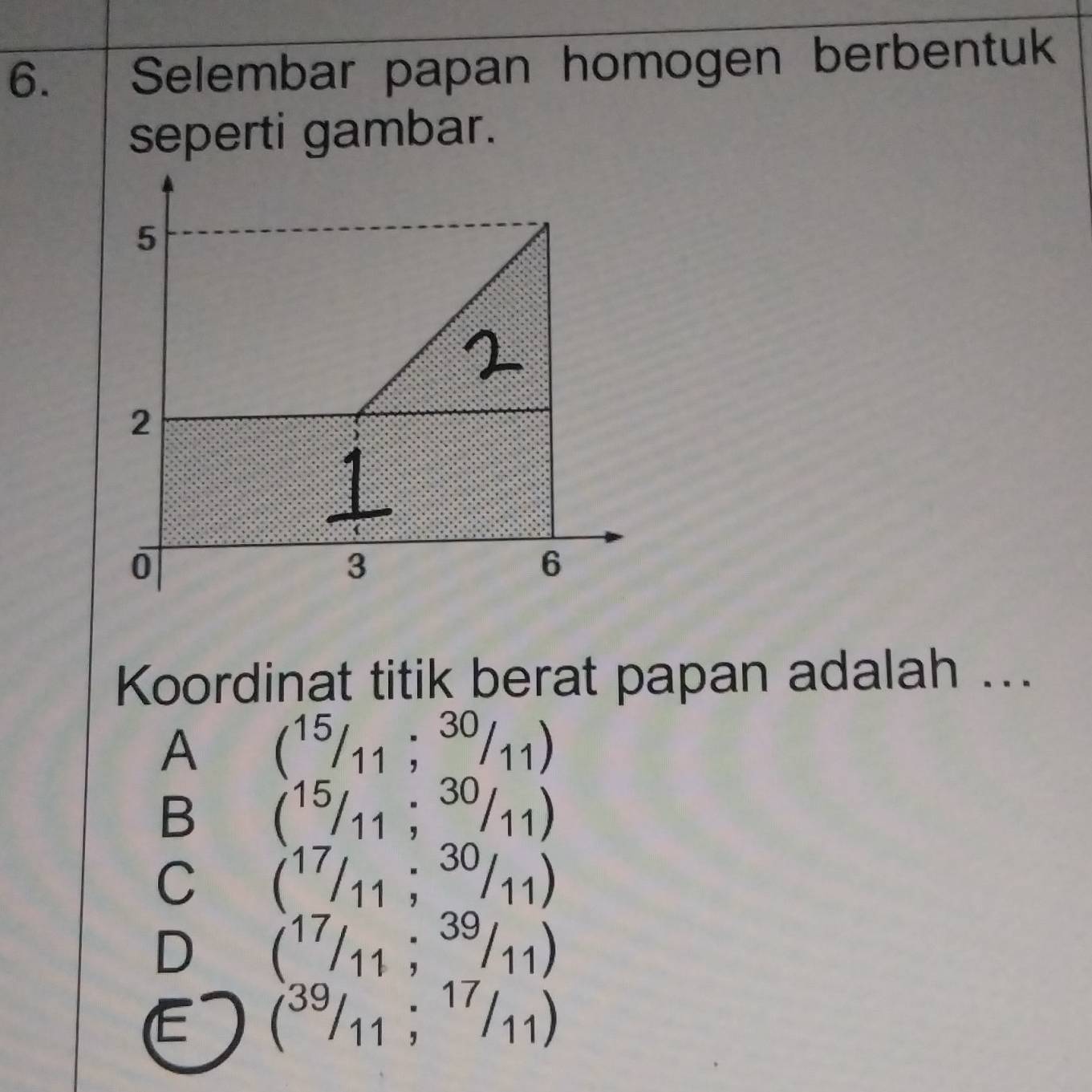 Selembar papan homogen berbentuk
seperti gambar.
Koordinat titik berat papan adalah ...
A (15/11;30/11)
B (15/11;30/11)
C (^17/_11;^30/_11)
D (17/11;39/11)
E (^39/_11;^17/_11)