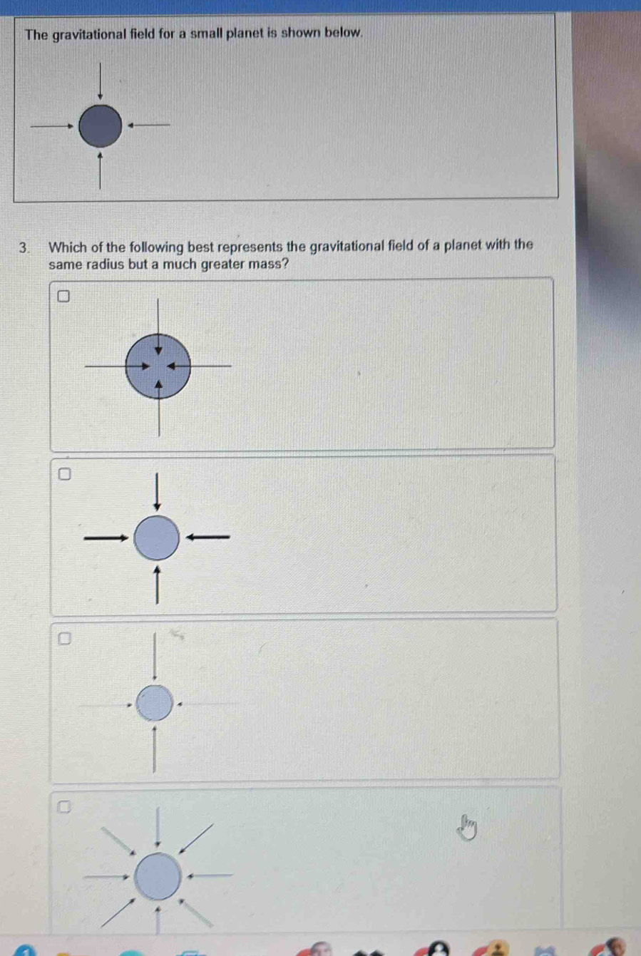 The gravitational field for a small planet is shown below. 
3. Which of the following best represents the gravitational field of a planet with the 
same radius but a much greater mass?