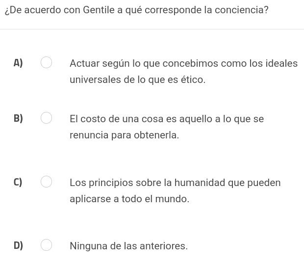 ¿De acuerdo con Gentile a qué corresponde la conciencia?
A) Actuar según lo que concebimos como los ideales
universales de lo que es ético.
B) El costo de una cosa es aquello a lo que se
renuncia para obtenerla.
C) Los principios sobre la humanidad que pueden
aplicarse a todo el mundo.
D) Ninguna de las anteriores.