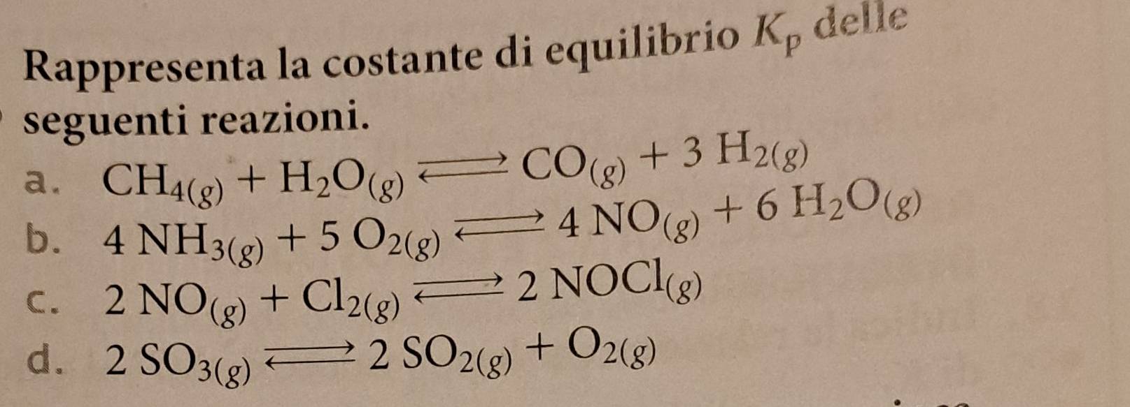 Rappresenta la costante di equilibrio K_p delle
seguenti reazioni.
a. CH_4(g)+H_2O_(g)leftharpoons CO_(g)+3H_2(g)
b. 4NH_3(g)+5O_2(g)leftharpoons 4NO_(g)+6H_2O_(g)
C. 2NO_(g)+Cl_2(g)Longleftrightarrow 2NOCl_(g)
d. 2SO_3(g)leftharpoons 2SO_2(g)+O_2(g)