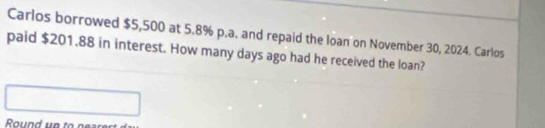 Carlos borrowed $5,500 at 5.8% p.a. and repaid the loan on November 30, 2024. Carlos 
paid $201,88 in interest. How many days ago had he received the loan? 
Round up to pear