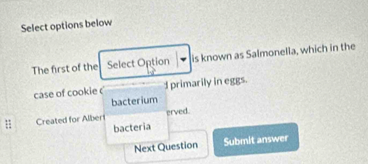 Select options below 
The first of the Select Option is known as Salmonella, which in the 
case of cookie d primarily in eggs. 
bacterium 
Created for Alber erved. 
bacteria 
Next Question Submit answer