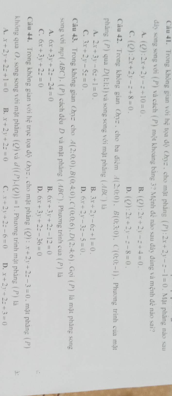 Trong không gian với hệ tọa độ Oxyz , cho mặt phăng (P): 2x+2y-z-1=0. Mặt phăng nào sau
đây song song với (P) và cách (P) một khoáng bằng 3? Mệnh để nào sau đây đúng và mệnh để nào sai?
A. (Q):2x+2y-z+10=0. B. (Q):2x+2y-z+4=0.
C. (Q):2x+2y-z+8=0. D. (Q):2x+2y-z-8=0.
Câu 42. Trong không gian Oz , cho ba điểm A(2:0:0).B(0:3:0).C(0:0:-1). Phương trình của mặt
phăng (P) qua D(1:1:1) và song song với mặt phăng  (ABC) là
A. 2x+3y-6z+1=0.
B. 3x+2y-6z+1=0.
C. 3x+2y-5z=0.
D. 6x+2y-3z-5=0.
Câu 43. Trong không gian Oyz cho A(2;0;0),B(0;4:0),C(0;0;6),D(2;4:6). Gọi (P) là mặt phăng song
song với mp(ABC). (P) cách đều D và mặt phăng (.4BC). Phương trình cua (P) là
A. 6x+3y+2z-24=0 B. 6x+3y+2z-12=0
C. 6x+3y+2z=0 D. 6x+3y+2z-36=0 i:
Câu 44. Trong không gian với hệ trục tọa độ Oợz. cho mặt phăng C : x+2y+2z-3=0. mặt phăng (P)
không qua O. song song với mặt phăng (Q) và d((P).(Q))=1. Phương trình mặt phăng (P) là à:
A. x+2y+2z+1=0 B. x+2y+2z=0 C. x+2y+2z-6=0 D. x+2y+2z+3=0