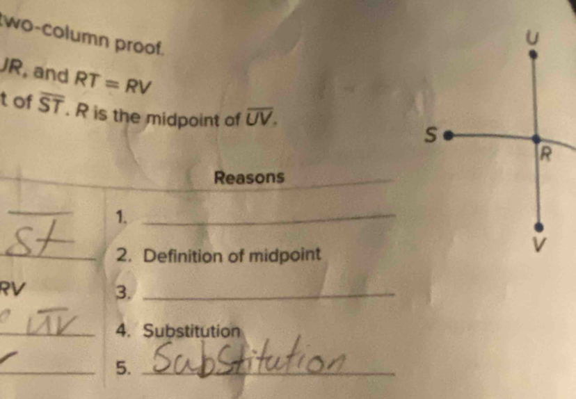 wo-column proof.
JR , and RT=RV
tof overline ST. R is the midpoint of overline UV. 
_ 
Reasons_ 
_ 
1._ 
_2. Definition of midpoint
RV
3._ 
_4. Substitution 
_5._